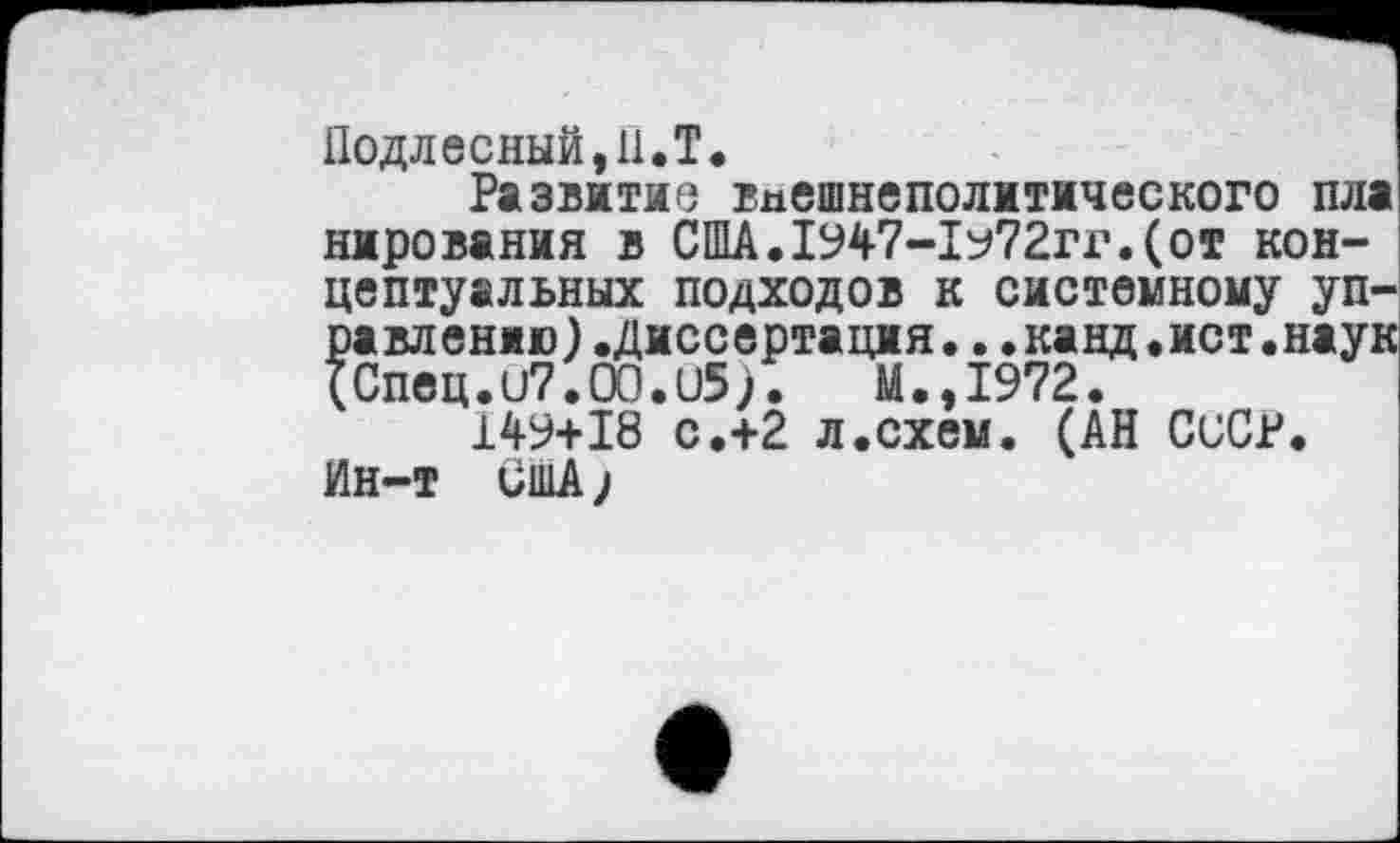 ﻿Подлесный.н.Т.
Развитие внешнеполитического пла нирования в США.1947-1у72гг.(от концептуальных подходов к системному управлению ).Диссертация..•канд.ист.наук (Спец. и7.00.1)5). М.,1972.
149+18 с.+2 л.схем. (АН СССР. Ин-т США;